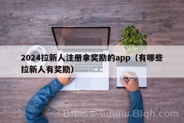 2024拉新人注册拿奖励的app（有哪些拉新人有奖励）