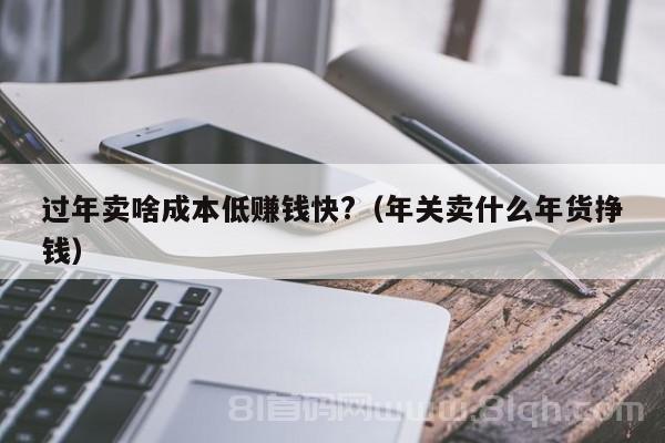 过年卖啥成本低赚钱快?（年关卖什么年货挣钱）