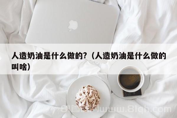 人造奶油是什么做的?（人造奶油是什么做的叫啥）