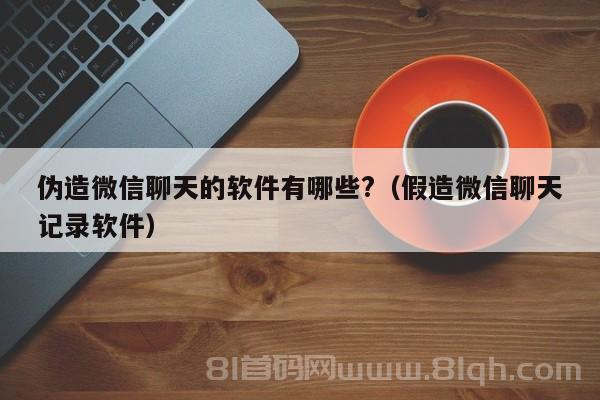 伪造微信聊天的软件有哪些?（假造微信聊天记录软件）