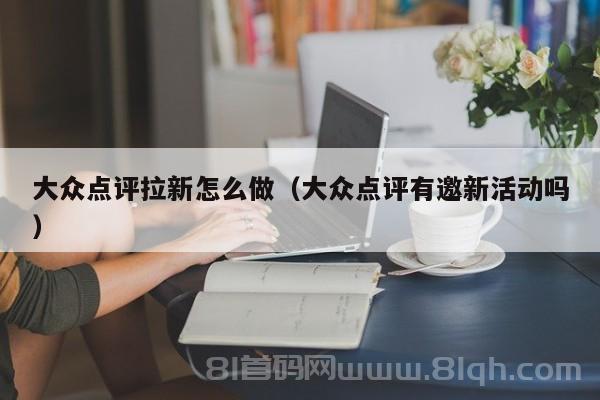 大众点评拉新怎么做（大众点评有邀新活动吗）